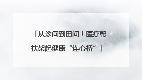 从诊间到田间！医疗帮扶架起健康“连心桥”