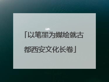 以笔墨为媒绘就古都西安文化长卷