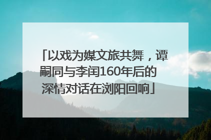 以戏为媒文旅共舞，谭嗣同与李闰160年后的深情对话在浏阳回响