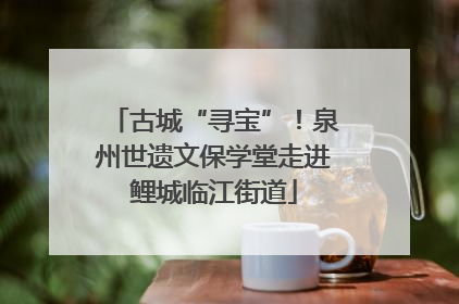 古城“寻宝”！泉州世遗文保学堂走进鲤城临江街道