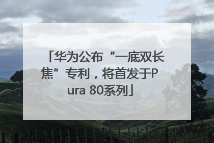 华为公布“一底双长焦”专利，将首发于Pura 80系列