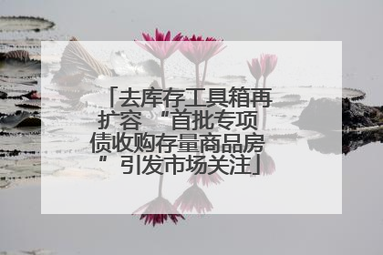 去库存工具箱再扩容 “首批专项债收购存量商品房”引发市场关注