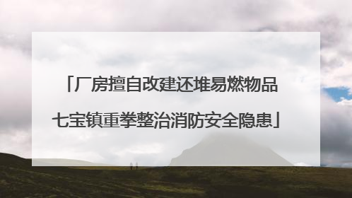 厂房擅自改建还堆易燃物品 七宝镇重拳整治消防安全隐患
