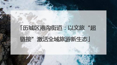 历城区港沟街道：以文旅“超链接”激活全域旅游新生态
