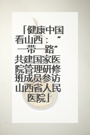 健康中国看山西：“一带一路”共建国家医院管理研修班成员参访山西省人民医院