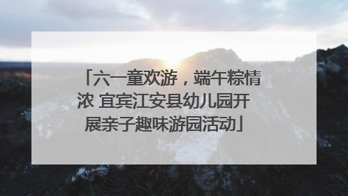 六一童欢游，端午粽情浓 宜宾江安县幼儿园开展亲子趣味游园活动