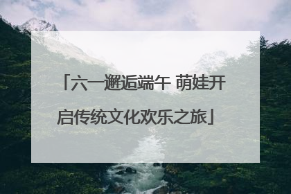 六一邂逅端午 萌娃开启传统文化欢乐之旅
