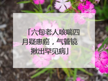 六旬老人咳喘四月疑患癌，气管镜揪出罕见病