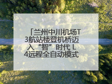 兰州中川机场T3航站楼登机桥迈入“智”时代 L4远程全自动模式全面启用