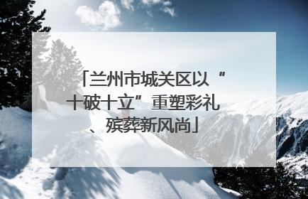 兰州市城关区以“十破十立”重塑彩礼、殡葬新风尚