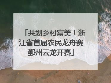 共划乡村富美！浙江省首届农民龙舟赛鄞州云龙开赛