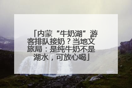 内蒙“牛奶湖”游客排队接奶？当地文旅局：是纯牛奶不是湖水，可放心喝