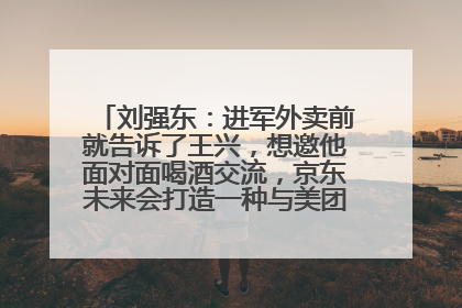 刘强东：进军外卖前就告诉了王兴，想邀他面对面喝酒交流，京东未来会打造一种与美团不同的商业模式