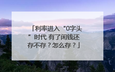 利率进入“0字头”时代 有了闲钱还存不存？怎么存？