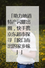 助力地道特产闪耀出圈，快手携京东超市探寻「脱口而出的家乡味」