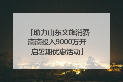 助力山东文旅消费 滴滴投入9000万开启暑期优惠活动