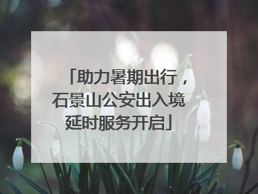 助力暑期出行，石景山公安出入境延时服务开启