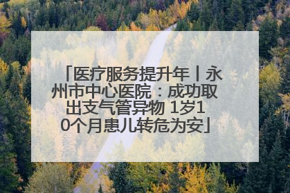 医疗服务提升年丨永州市中心医院：成功取出支气管异物 1岁10个月患儿转危为安
