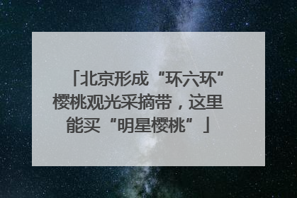北京形成“环六环”樱桃观光采摘带，这里能买“明星樱桃”
