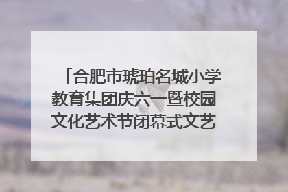 合肥市琥珀名城小学教育集团庆六一暨校园文化艺术节闭幕式文艺汇演圆满举行