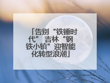 告别“铁锤时代” 吉林“钢铁小镇”迎智能化转型浪潮