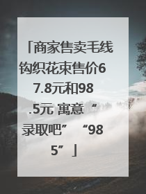 商家售卖毛线钩织花束售价67.8元和98.5元 寓意“录取吧”“985”