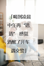 喝到凌晨中午再“透透” 感觉酒醒了开车遇交警