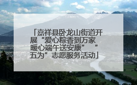 嘉祥县卧龙山街道开展“爱心粽香到万家 暖心端午送安康” “五为”志愿服务活动