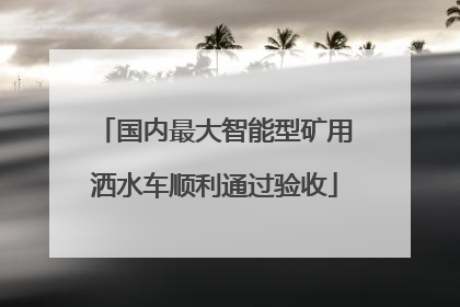 国内最大智能型矿用洒水车顺利通过验收