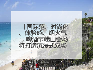 国际范、时尚化、体验感、烟火气，啤酒节崂山会场将打造沉浸式双场景园区