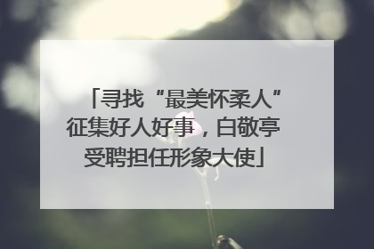 寻找“最美怀柔人”征集好人好事，白敬亭受聘担任形象大使