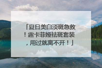 夏日美白淡斑急救！露卡菲娅祛斑套装，用过就离不开！