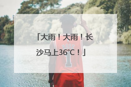 大雨！大雨！长沙马上36℃！