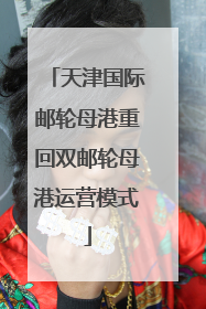 天津国际邮轮母港重回双邮轮母港运营模式