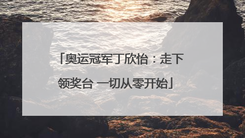 奥运冠军丁欣怡：走下领奖台 一切从零开始