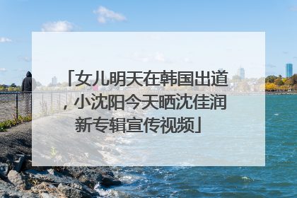 女儿明天在韩国出道，小沈阳今天晒沈佳润新专辑宣传视频