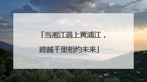 当湘江遇上黄浦江，跨越千里相约未来