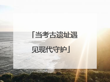 当考古遗址遇见现代守护
