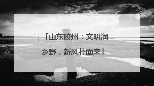 山东胶州：文明润乡野，新风扑面来