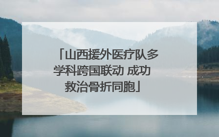 山西援外医疗队多学科跨国联动 成功救治骨折同胞