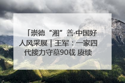 崇德“湘”善·中国好人风采展｜王军：一家四代接力守墓90载 赓续红色血脉践初心