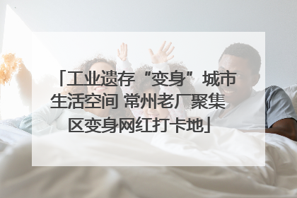 工业遗存“变身”城市生活空间 常州老厂聚集区变身网红打卡地