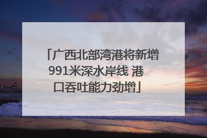 广西北部湾港将新增991米深水岸线 港口吞吐能力劲增