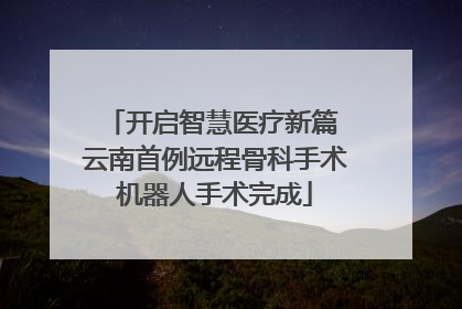 开启智慧医疗新篇 云南首例远程骨科手术机器人手术完成