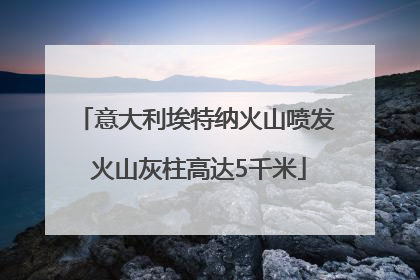 意大利埃特纳火山喷发 火山灰柱高达5千米