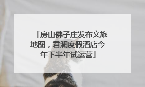 房山佛子庄发布文旅地图，君澜度假酒店今年下半年试运营