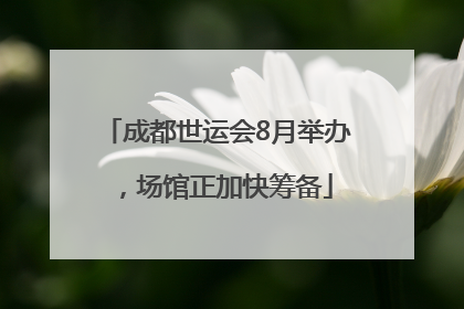 成都世运会8月举办，场馆正加快筹备