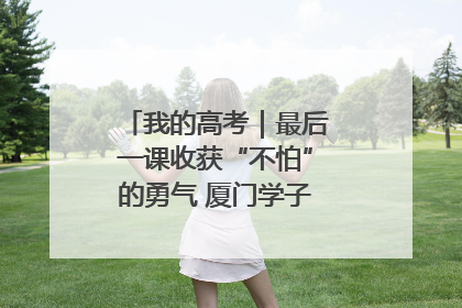 我的高考｜最后一课收获“不怕”的勇气 厦门学子万里同风赴新程