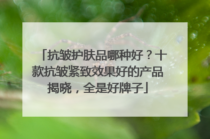 抗皱护肤品哪种好？十款抗皱紧致效果好的产品揭晓，全是好牌子