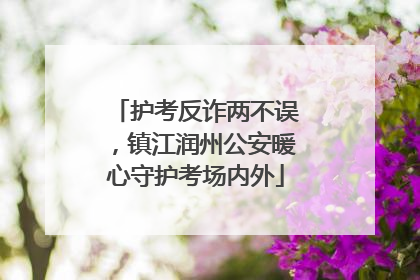 护考反诈两不误，镇江润州公安暖心守护考场内外